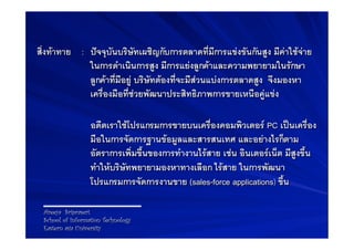 สิ่งทาทาย B: Bปจจุบันบริษัทเผชิญกับการตลาดที่มีการแขงขันกันสูง มีคาใชจาย
               ในการดำเนินการสูง มีการแยงลูกคาและความพยายามในรักษา
               ลูกคาที่มีอยู บริษัทตองที่จะมีสวนแบงการตลาดสูง จึงมองหา
               เครื่องมือที่ชวยพัฒนาประสิทธิภาพการขายเหนือคูแขง-
               -
           B Bอดีตเราใชโปรแกรมการขายบนเครื่องคอมพิวเตอร PC เปนเครื่อง
                 มือในการจัดการฐานขอมูลและสารสนเทศ และอยางไรก็ตาม
                 อัตราการเพิ่มขึ้นของการทำงานไรสาย เชน อินเตอรเน็ต มีสูงขึ้น
                 ทำใหบริษัทพยายามองหาทางเลือก ไรสาย ในการพัฒนา
                 โปรแกรมการจัดการงานขาย (sales-force applications) ขึ้น-

 Areeya Sriprasert
 School of Information Technology
 Eastern asia University
 
