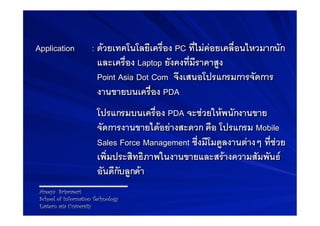 Application             B: ดวยเทคโนโลยีเครื่อง PC ที่ไมคอยเคลื่อนไหวมากนัก
                           และเครื่อง Laptop ยังคงที่มีราคาสูง -
                           Point Asia Dot Com จึงเสนอโปรแกรมการจัดการ
-
                           งานขายบนเครื่อง PDA-
                        B Bโปรแกรมบนเครื่อง PDA จะชวยใหพนักงานขาย
                           จัดการงานขายไดอยางสะดวก คือ โปรแกรม Mobile
                           Sales Force Management ซึ่งมีโมดูลงานตางๆ ที่ชวย
                           เพิ่มประสิทธิภาพในงานขายและสรางความสัมพันธ
                           อันดีกับลูกคา-
    Areeya Sriprasert
    School of Information Technology
    Eastern asia University
 