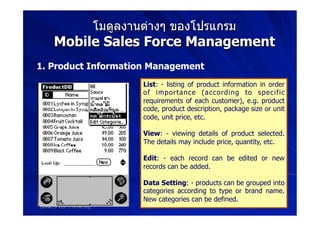 โมดูลงานต่างๆ ของโปรแกรม
     Mobile Sales Force Management
1. Product Information Management
                                   List: - listing of product information in order
                                   of importance (according to specific
                                   requirements of each customer), e.g. product
                                   code, product description, package size or unit
                                   code, unit price, etc.

                                   View: - viewing details of product selected.
                                   The details may include price, quantity, etc.

                                   Edit: - each record can be edited or new
                                   records can be added.

                                   Data Setting: - products can be grouped into
Areeya Sriprasert                  categories according to type or brand name.
School of Information Technology   New categories can be defined.
Eastern asia University
 