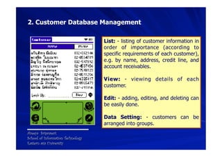 2. Customer Database Management

                                   List: - listing of customer information in
                                   order of importance (according to
                                   specific requirements of each customer),
                                   e.g. by name, address, credit line, and
                                   account receivables.

                                   View: - viewing details of each
                                   customer.

                                   Edit: - adding, editing, and deleting can
                                   be easily done.

                                   Data Setting: - customers can be
                                   arranged into groups.
Areeya Sriprasert
School of Information Technology
Eastern asia University
 