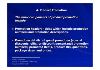 4. Product Promotion

   The basic components of product promotion
   include:

! Promotion header: - titles which include promotion
   numbers and promotion descriptions.

! Promotion details: - type of promotion (special
   discounts, gifts, or discount percentage) promotion
   numbers, promoted items, product IDs, quantities,
   package sizes, and prices.


Areeya Sriprasert
School of Information Technology
Eastern asia University
 