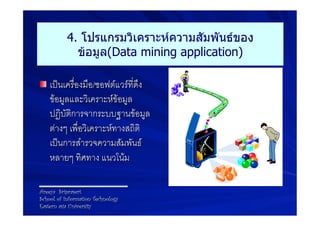 4. โปรแกรมวิเคราะห์ความสัมพันธ์ของ
             ข้อมูล(Data mining application)

! เปนเครื่องมือ/ซอฟตแวรที่ดึง
    ขอมูลและวิเคราะหขอมูล
    ปฏิบัติการจากระบบฐานขอมูล
    ตางๆ เพื่อวิเคราะหทางสถิติ
    เปนการสำรวจความสัมพันธ
    หลายๆ ทิศทาง แนวโนม 9

Areeya Sriprasert
School of Information Technology
Eastern asia University
 