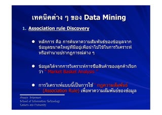 เทคนิคต่าง ๆ ของ Data Mining
 1.  Association rule Discovery


         l  หลักการ คือ การค้นหาความสัมพันธ์ของข้อมูลจาก
             ข้อมูลขนาดใหญ่ที่มีอยู่เพื่อนำไปใช้ในการวิเคราะห์
             หรือทำนายปรากฏการณ์ต่าง ๆ

         l  ข้อมูลได้จากการวิเคราะห์การซื้อสินค้าของลูกค้าเรียก
             ว่า “ Market Basket Analysis ”

         l  การวิเคราะห์แบบนี้เป็นการใช้ “ กฎความสัมพันธ์
             ” (Association Rule) เพื่อหาความสัมพันธ์ของข้อมูล
Areeya Sriprasert
School of Information Technology
Eastern asia University
 