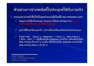 ตัวอย่างการนําเทคนิคนี้ไปประยุกต์ใช้กับงานจริง
1.  ระบบแนะนําหนังสือให้กับลูกค้าแบบอัตโนมัติ ของ Amazon.com
    ü  ข้อมูลการสั่งซื้อทั้งหมดของ Amazon ซึ่งมีขนาดใหญ่มากจะถูกนํามา
        ประมวลผลเพื่อหาความสัมพันธ์ของข้อมูล

    ü  ลูกค้าที่ซื้อหนังสือเล่มหนึ่ง ๆ มักจะซื้อหนังสือเล่มใดพร้อมกันด้วยเสมอ

    ü  ตัวอย่างเช่น buys ( x , database) -> buys ( x , data mining )
        [ 80% , 60% ] = เมื่อซื้อหนังสือ database แล้วมีโอกาสที่จะซื้อหนังสือ
        data mining ด้วย 60 % และมีการซื้อทั้งหนังสือ database และหนังสือ
        data mining พร้อม ๆ กัน 80 %



Areeya Sriprasert
School of Information Technology
Eastern asia University
 