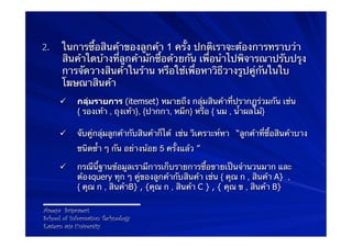 2.    ในการซื้อสินค้าของลูกค้า 1 ครั้ง ปกติเราจะต้องการทราบว่า
      สินค้าใดบ้างที่ลูกค้ามักซื้อด้วยกัน เพื่อนําไปพิจารณาปรับปรุง
      การจัดวางสินค้าในร้าน หรือใช้เพื่อหาวิธีวางรูปคู่กันในใบ
      โฆษณาสินค้า
      ü    กลุ่มรายการ (itemset) หมายถึง กลุ่มสินค้าที่ปรากฏร่วมกัน เช่น
            { รองเท้า , ถุงเท้า}, {ปากกา, หมึก} หรือ { นม , น้ําผลไม้}

      ü    จับคู่กลุ่มลูกค้ากับสินค้าก็ได้ เช่น วิเคราะห์หา “ลูกค้าที่ซื้อสินค้าบาง
            ชนิดซ้ํา ๆ กัน อย่างน้อย 5 ครั้งแล้ว ”

      ü    กรณีนี้ฐานข้อมูลเรามีการเก็บรายการซื้อขายเป็นจํานวนมาก และ
            ต้องquery ทุก ๆ คู่ของลูกค้ากับสินค้า เช่น { คุณ ก , สินค้า A} ,
            { คุณ ก , สินค้าB} , {คุณ ก , สินค้า C } , { คุณ ข , สินค้า B}

Areeya Sriprasert
School of Information Technology
Eastern asia University
 