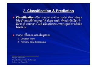 2. Classification & Prediction
 !   Classification เป็นกระบวนการสร้าง model จัดการข้อมูล
     ให้อยู่ในกลุ่มที่กําหนดมาให้ ตัวอย่างเช่น จัดกลุ่มนักเรียนว่า
     ดีมาก ดี ปานกลาง ไม่ดี หรือแบ่งประเภทของลูกค้าว่าเชื่อถือ
     ได้หรือไม่

 !   model ที่ได้อาจแสดงในรูปของ
       1.  Decision Tree
       2.  Memory Base Reasoning




Areeya Sriprasert
School of Information Technology
Eastern asia University
 
