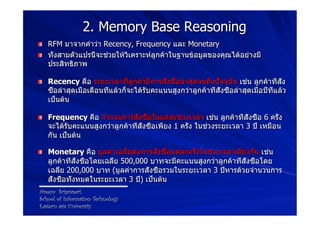 2. Memory Base Reasoning
!   RFM มาจากคำว่า Recency, Frequency และ Monetary
!   ทั้งสามตัวแปรนี้จะช่วยให้วิเคราะห์ลูกค้าในฐานข้อมูลของคุณได้อย่างมี
    ประสิทธิภาพ

!   Recency คือ ระยะเวลาที่ลูกค้ามีการสั่งซื้อล่าสุดจนถึงปัจจุบัน เช่น ลูกค้าที่สั่ง
    ซื้อล่าสุดเมื่อเดือนที่แล้วก็จะได้รับคะแนนสูงกว่าลูกค้าที่สั่งซื้อล่าสุดเมื่อปีที่แล้ว
    เป็นต้น

!   Frequency คือ จำนวนการสั่งซื้อในแต่ละช่วงเวลา เช่น ลูกค้าที่สั่งซื้อ 6 ครั้ง
    จะได้รับคะแนนสูงกว่าลูกค้าที่สั่งซื้อเพียง 1 ครั้ง ในช่วงระยะเวลา 3 ปี เหมือน
    กัน เป็นต้น

!   Monetary คือ มูลค่าเฉลี่ยต่อการสั่งซื้อแต่ละครั้งในช่วงเวลาเดียวกัน เช่น
    ลูกค้าที่สั่งซื้อโดยเฉลี่ย 500,000 บาทจะมีคะแนนสูงกว่าลูกค้าที่สั่งซื้อโดย
    เฉลี่ย 200,000 บาท (มูลค่าการสั่งซื้อรวมในระยะเวลา 3 ปีหารด้วยจำนวนการ
    สั่งซื้อทั้งหมดในระยะเวลา 3 ปี) เป็นต้น
Areeya Sriprasert
School of Information Technology
Eastern asia University
 