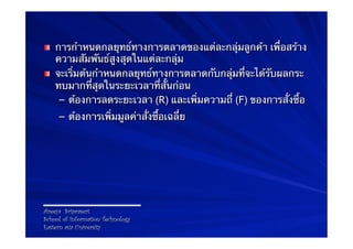 ! การกําหนดกลยุทธ์ทางการตลาดของแต่ละกลุ่มลูกค้า เพื่อสร้าง
  ความสัมพันธ์สูงสุดในแต่ละกลุ่ม
! จะเริ่มต้นกําหนดกลยุทธ์ทางการตลาดกับกลุ่มที่จะได้รับผลกระ
  ทบมากที่สุดในระยะเวลาที่สั้นก่อน
   –  ต้องการลดระยะเวลา (R) และเพิ่มความถี่ (F) ของการสั่งซื้อ
     –  ต้องการเพิ่มมูลค่าสั่งซื้อเฉลี่ย




Areeya Sriprasert
School of Information Technology
Eastern asia University
 