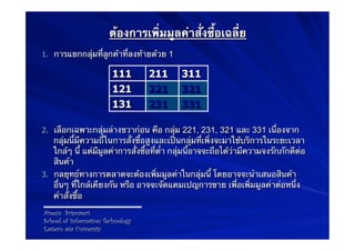 ต้องการเพิ่มมูลค่าสั่งซื้อเฉลี่ย
1.  การแยกกลุ่มที่ลูกค้าที่ลงท้ายด้วย 1

                         111       211       311
                         121       221       321
                         131       231       331

2.  เลือกเฉพาะกลุ่มล่างขวาก่อน คือ กลุ่ม 221, 231, 321 และ 331 เนื่องจาก
    กลุ่มนี้มีความถี่ในการสั่งซื้อสูงและเป็นกลุ่มที่เพิ่งจะมาใช้บริการในระยะเวลา
    ใกล้ๆ นี้ แต่มีมูลค่าการสั่งซื้อที่ต่ํา กลุ่มนี้อาจจะถือได้ว่ามีความจงรักภักดีต่อ
    สินค้า
3.  กลยุทธ์ทางการตลาดจะต้องเพิ่มมูลค่าในกลุ่มนี้ โดยอาจจะนําเสนอสินค้า
    อื่นๆ ที่ใกล้เคียงกัน หรือ อาจจะจัดแคมเปญการขาย เพื่อเพิ่มมูลค่าต่อหนึ่ง
    คําสั่งซื้อ
Areeya Sriprasert
School of Information Technology
Eastern asia University
 