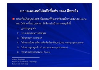 ระบบและเทคโนโลยีเพื่อทำ CRM คืออะไร-
! ระบบที่สนับสนุน CRM เปนระบบที่วิเคราะหการทำงานทั้งแบบ Online
    และ Ofﬂine ซึ่งระบบตางๆ ไดจัดแบงเปนหมวดหมูดังนี้9
      1.     ฐานขอมูลลูกคา 9
      2.     ระบบสนับสนุนการตัดสินใจ9
      3.     โปรแกรมทางการตลาด 9
      4.     โปรแกรมวิเคราะหความสัมพันธของขอมูล (Data mining application)9
      5.     โปรแกรมดูแลลูกคา (Customer care applications)9
      6.     โปรแกรมตอบสนองแบบ Online9

Areeya Sriprasert
School of Information Technology
Eastern asia University
 
