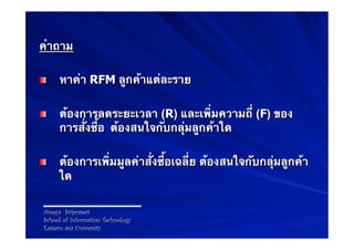 คําถาม

!        หาค่า RFM ลูกค้าแต่ละราย

!        ต้องการลดระยะเวลา (R) และเพิ่มความถี่ (F) ของ
         การสั่งซื้อ ต้องสนใจกับกลุ่มลูกค้าใด

!        ต้องการเพิ่มมูลค่าสั่งซื้อเฉลี่ย ต้องสนใจกับกลุ่มลูกค้า
         ใด

    Areeya Sriprasert
    School of Information Technology
    Eastern asia University
 