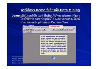 กรณีศึกษา Demo ที่เกี่ยวกับ Data Mining
Demo ผลิตโดยบริษัท Isoft ซึ่งเป็นบริษัทของประเทศฝรั่งเศส
     โดยใช้ชื่อว่า Alice ปัจจุบันนี้ใช้ Alice version 6 โดยมี
     การแสดงผลในรูปแบบของ Decision Tree




Areeya Sriprasert
School of Information Technology
Eastern asia University
 