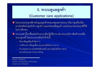 5. ระบบดูแลลูกคา -
                     (Customer care applications)-
! โปรแกรมประยุกตสำหรับดูแลลูกคาครอบคลุมหลายระบบ ไดแก ศูนยรับเรื่อง
  ทางโทรศัพท ศูนยบริการลูกคา แผนกชวยเหลือลูกคา และโปรแกรมประยุกตที่ใช
  ในการสั่งจอง 9
! ระบบเหลานี้จะเชื่อมตอกับระบบเชิงปฏิบัติงาน เชน ระบบบริหารสินคาคงเหลือ
  ระบบลูกหนี้ โดยระบบควรมีหนาที่ ดังนี้9
     –  คนหาขอมูลที่ลูกคาตองการ9
     –  การดึงรายการขอมูลขึ้นมาดู และ/หรือคนหารายการ9
     –  ทำบทสนทนาทางโทรศัพทอัตโนมัติ และกระตุนใหเกิดการขาย 9
        Up-selling และ Cross-selling9

Areeya Sriprasert
School of Information Technology
Eastern asia University
 