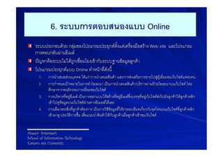 6. ระบบการตอบสนองแบบ Online-
! ระบบประกอบดวย กลุมของโปรแกรมประยุกตตั้งแตเครื่องมือสราง Web site และโปรแกรม
  การตอบกลับผานอีเมล9
! ปญหาคือระบบไมไดถูกเชื่อมโยงเขากับระบบฐานขอมูลลูกคา9
! โปรแกรมประยุกตแบบ Online ทำหนาที่ดังนี้9
      1.    การนำเสนอสวนบุคคล ไดแก การนำเสนอสินคา และการสงเสริมการขายไปสูผูเยี่ยมชมเว็บไซดแตละคน9
      2.    การกำหนดเปาหมายในการทำโฆษณา เปนการนำเสนอสินคา/บริการผานปายโฆษณาบนเว็บไซด โดย
            ศึกษาจากพฤติกรรมการเยี่ยมชมเว็บไซด9
      3.    การบริหารที่อยูอีเมล เปนการออกแบบใหสรางที่อยูอีเมลซึ่งบรรจุที่อยูเว็บไซดสงไปยังลูกคาใหลูกคาคลิก
            เขาไปดูขอมูลบนเว็บไซดผานทางอีเมลลไดเลย9
      4.    การเลือกสรรสิ่งที่ลูกคาตองการ เปนการใชขอมูลที่ใหรายละเอียดเกี่ยวกับจุดไหนบนเว็บไซดที่ลูกคาคลิก
            เขามาดู ประวัติการซื้อ เพื่อแนะนำสินคาใหกับลูกคาเมื่อลูกคาเขาชมเว็บไซด9


Areeya Sriprasert
School of Information Technology
Eastern asia University
 
