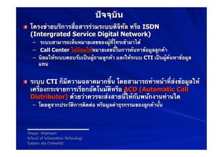 ปัจจุบัน
! โครงข่ายบริการสื่อสารร่วมระบบดิจิทัล หรือ ISDN
  (Intergrated Service Digital Network)
    –  ระบบสามารถเห็นหมายเลขของผู้ที่โทรเข้ามาได้
    –  Call Center ไม่นิยมใช้หมายเลขนี้ในการค้นหาข้อมูลลูกค้า
    –  นิยมให้ระบบตอบรับเป็นผู้ถามลูกค้า และให้ระบบ CTI เป็นผู้ค้นหาข้อมูล
       แทน


! ระบบ CTI ก็มีความฉลาดมากขึ้น โดยสามารถทําหน้าที่ส่งข้อมูลให้
  เครื่องกระจายการเรียกอัตโนมัติหรือ ACD (Automatic Call
  Distributor) ด้วยว่าควรจะส่งสายนี้ให้กับพนักงานท่านใด
    –  โดยดูจากประวัติการติดต่อ หรือมูลค่าธุรกรรมของลูกค้านั้น




 Areeya Sriprasert
 School of Information Technology
 Eastern asia University
 