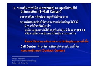 2. ระบบอินเทอร์เน็ต (Internet) และศูนย์ไปรษณีย์
      อิเล็กทรอนิกส์ (E-Mail Center)
       ü สามารถรับการติดต่อจากลูกค้าได้ครบวงจร
       ü ระบบทั้งสองจะช่วยให้เราสามารถบันทึกข้อมูลได้ดังนี้
            •  มีการรับโทรศัพท์เท่าไร
            •  พนักงานของเราได้ใช้เวลารับ-ส่งอีเมล์ โทรสาร (FAX)
               หรือสายที่มาจากอินเทอร์เน็ตเป็นจํานวนเท่าไร
                                           
               ซึ่งจะทําให้เรามองเห็นการทํางานได้เต็มรูปแบบมากยิ่งขึ้น
       ü  Call Center ที่รองรับการติดต่อได้ทุกรูปแบบนี้ คือ
           คอนแทคเซ็นเตอร์ (Contact Center)

Areeya Sriprasert
School of Information Technology
Eastern asia University
 