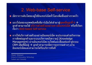 2. Web-base Self-service
! อัตราการเติบโตของผู้ใช้อินเทอร์เน็ตทั่วโลกเพิ่มขึ้นอย่างรวดเร็ว

! แนวโน้มของแอพพลิเคชั่นซีอาร์เอ็มได้เข้ามาสู่ยุคคลื่นลูกที่ 4 à
  ลูกค้าสามารถใช้ บริการด้วยตัวเองผ่านทางอินเทอร์เน็ต หรือที่เรียก
  กันว่า Web-based Self-service

! การให้บริการด้วยตัวเองผ่านอินเทอร์เน็ต จะประกอบด้วยกิจกรรม
  การติดต่อลูกค้าและระบบบริหารคลังความรู้ (Knowledge
  Management) ผ่านอินเทอร์เน็ตเวบไซต์และเชื่อมต่อเข้าสู่ระบบ
  CRM เดิมที่มีอยู่ à ลูกค้าสามารถจัดการธุรกรรมต่างๆ ผ่าน
  อินเทอร์เน็ตและสามารถได้รับบริการทันที

 Areeya Sriprasert
 School of Information Technology
 Eastern asia University
 