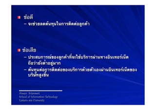 !      ข้อดี
       –  จะช่วยลดต้นทุนในการติดต่อลูกค้า




! ข้อเสีย
   –  ประสบการณ์ของลูกค้าที่จะใช้บริการผ่านทางอินเทอร์เน็ต
      ถือว่ายังต่ําอยู่มาก
   –  ต้นทุนต่อการติดต่อของบริการด้วยตัวเองผ่านอินเทอร์เน็ตของ
      บริษัทสูงขึ้น



    Areeya Sriprasert
    School of Information Technology
    Eastern asia University
 