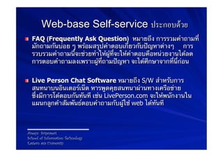 Web-base Self-service ประกอบดวย
! FAQ (Frequently Ask Question) หมายถึง การรวมคําถามที่
  มักถามกันบ่อย ๆ พร้อมสรุปคําตอบเกี่ยวกับปัญหาต่างๆ การ
  รวบรวมคําถามนี้จะช่วยทําให้ผู้ที่จะให้คําตอบคือหน่วยงานได้ลด
  การตอบคําถามลงเพราะผู้ที่ถามปัญหา จะได้ศึกษาจากที่นี่ก่อน


! Live Person Chat Software หมายถึง S/W สําหรับการ
  สนทนาบนอินเตอร์เน็ต หารพูดคุยสนทนาผ่านทางเครือข่าย
  ซึ่งมีการโต้ตอบกันทันที เช่น LivePerson.com จะให้พนักงานใน
  แผนกลูกค้าสัมพันธ์ตอบคําถามกับผู้ใช้ web ได้ทันที



Areeya Sriprasert
School of Information Technology
Eastern asia University
 