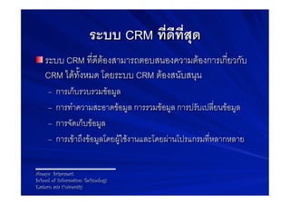 ระบบ CRM ที่ดีที่สุด-
! ระบบ CRM ที่ดีตองสามารถตอบสนองความตองการเกี่ยวกับ
    CRM ไดทั้งหมด โดยระบบ CRM ตองสนับสนุน9
     –  การเก็บรวบรวมขอมูล9
     –  การทำความสะอาดขอมูล การรวมขอมูล การปรับเปลี่ยนขอมูล9
     –  การจัดเก็บขอมูล9
     –  การเขาถึงขอมูลโดยผูใชงานและโดยผานโปรแกรมที่หลากหลาย9


Areeya Sriprasert
School of Information Technology
Eastern asia University
 