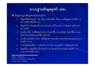 ระบบฐานขอมูลลูกคา (ตอ)
! ขอมูลในฐานขอมูลควรประกอบดวย9
    1.  ขอมูลที่ใชติดตอลูกคา : ชื่อ, ที่อยู, เบอรโทรศัพท, อีเมล, และขอมูลเกี่ยวกับที่ทำงาน
         เชน เบอรโทรศัพทที่ทำงาน9
    2.  ขอมูลทั่วไป : ขอมูลสวนตัว เชน อายุ และรายไดโดยประมาณ ขอมูลทางธุรกิจ เชน
         ขนาดธุรกิจ9
    3.  ประวัติการซื้อ : วันที่ซื้อสินคา/บริการ รานคาที่ซื้อ ประเภทสินคา สินคาที่ซื้อ จำนวน
         ชองทางการจำหนาย และวิธีการชำระเงิน9
    4.  ประวัติการสงเสริมการขาย : วันที่จัดรายการสงเสริมการขาย ขอเสนอและรูปแบบการ
         สงเสริมการขาย9
    5.  การมีปฏิสัมพันธอื่นๆ : การโทรเขามาฝายบริการดูแลลูกคา การเยี่ยมชมเว็บไซด9
    6.  ขอมูลอื่นๆ : ขอมูลอื่นๆ เกี่ยวกับลูกคา เชน ขอสรุปเกี่ยวกับพฤติกรรมลูกคา การ
         คำนวณคาชวงชีวิต (CLV)9
Areeya Sriprasert
School of Information Technology
Eastern asia University
 