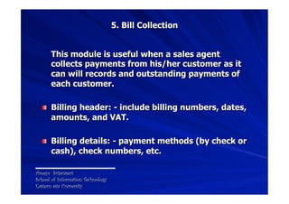 5. Bill Collection


      This module is useful when a sales agent
      collects payments from his/her customer as it
  ...