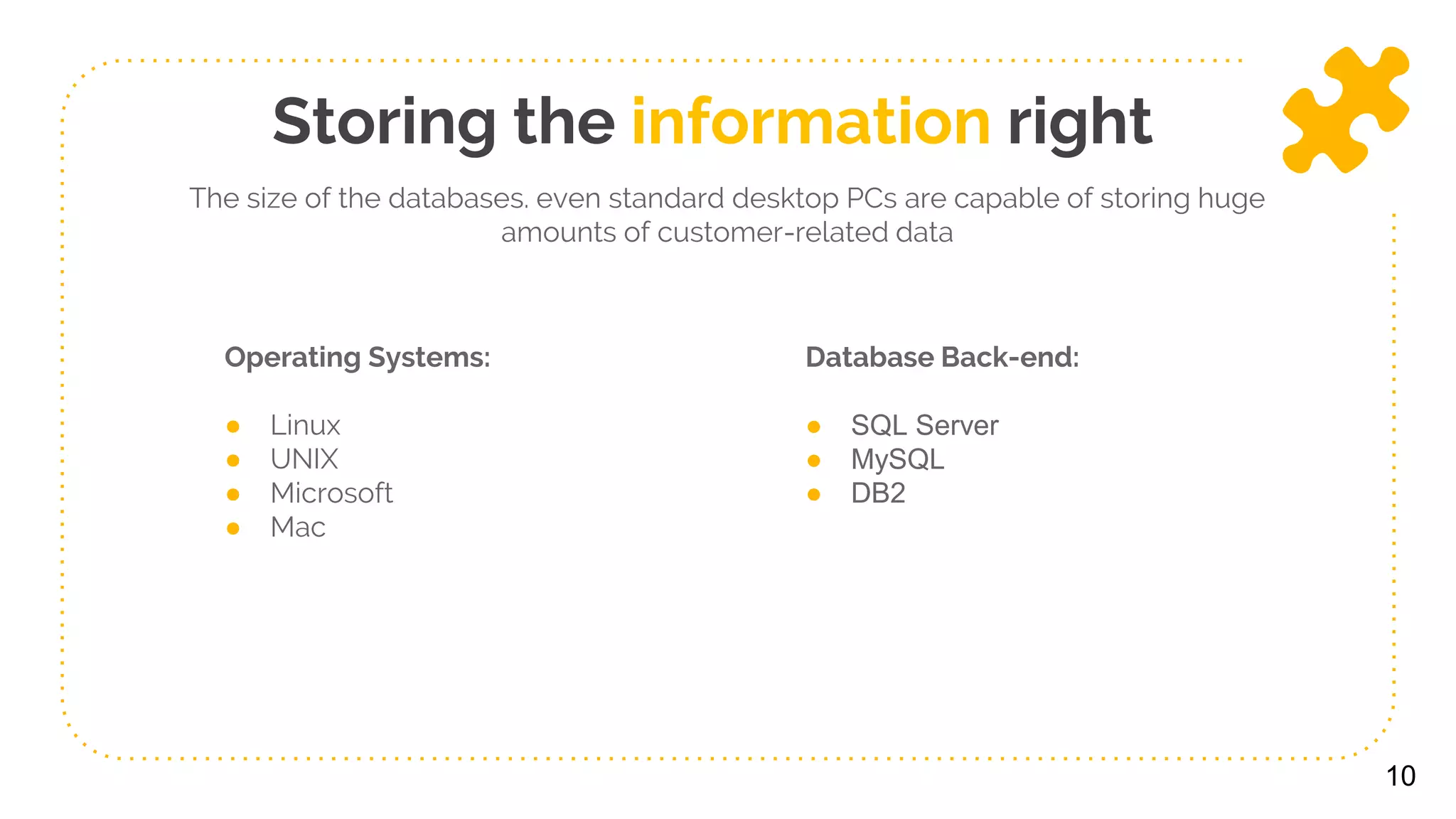 Operating Systems:
● Linux
● UNIX
● Microsoft
● Mac
Database Back-end:
● SQL Server
● MySQL
● DB2
10
Storing the information right
The size of the databases. even standard desktop PCs are capable of storing huge
amounts of customer-related data
 