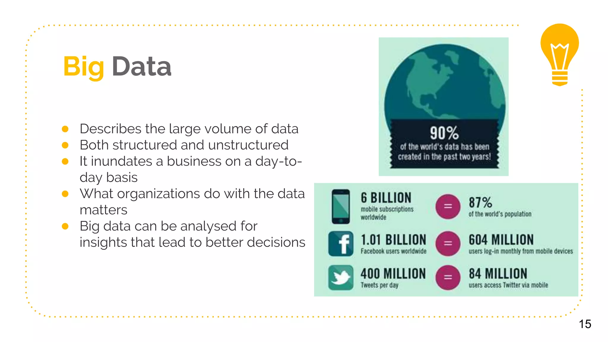 Big Data
● Describes the large volume of data
● Both structured and unstructured
● It inundates a business on a day-to-
day basis
● What organizations do with the data
matters
● Big data can be analysed for
insights that lead to better decisions
15
 