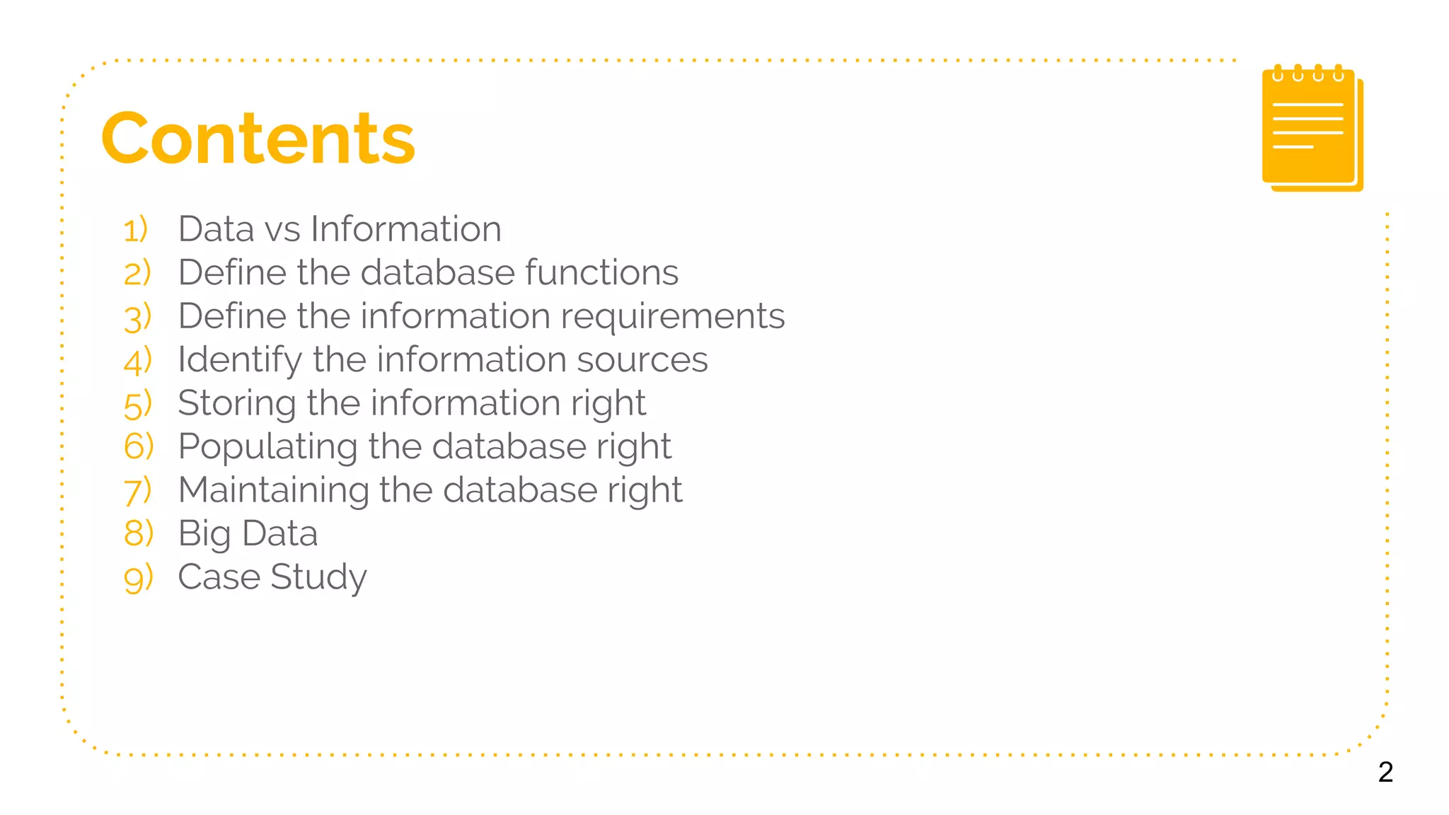 Contents
1) Data vs Information
2) Define the database functions
3) Define the information requirements
4) Identify the information sources
5) Storing the information right
6) Populating the database right
7) Maintaining the database right
8) Big Data
9) Case Study
2
 