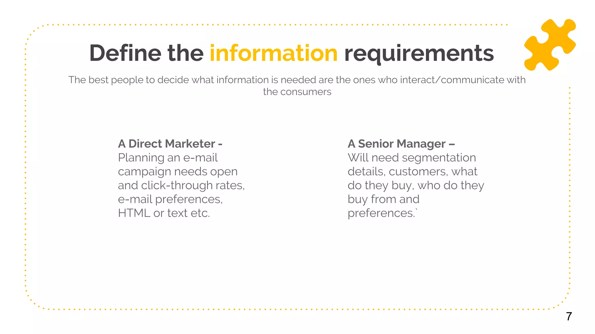 Define the information requirements
A Direct Marketer -
Planning an e-mail
campaign needs open
and click-through rates,
e-mail preferences,
HTML or text etc.
A Senior Manager –
Will need segmentation
details, customers, what
do they buy, who do they
buy from and
preferences.`
7
The best people to decide what information is needed are the ones who interact/communicate with
the consumers
 