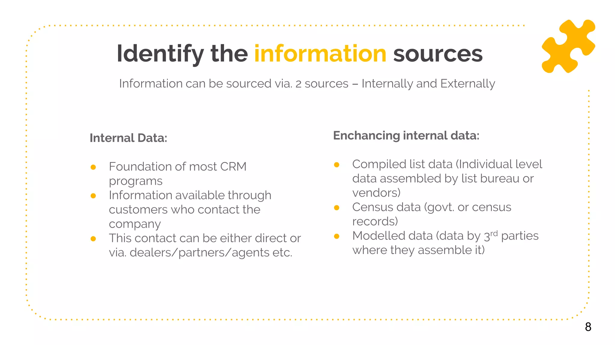 Internal Data:
● Foundation of most CRM
programs
● Information available through
customers who contact the
company
● This contact can be either direct or
via. dealers/partners/agents etc.
Enchancing internal data:
● Compiled list data (Individual level
data assembled by list bureau or
vendors)
● Census data (govt. or census
records)
● Modelled data (data by 3rd parties
where they assemble it)
8
Identify the information sources
Information can be sourced via. 2 sources – Internally and Externally
 