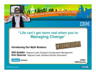 “Life can’t get more real when you’re
                            Managing Change”

         Introducing Our Myth Busters:

         Will Goddin Segment Lead, Change & Configuration Management
         Kim Querner Segment Lead, Software Delivery Automation
                                                                            CRM01
                                                                       CRM Keynote

© 2009 IBM Corporation
 