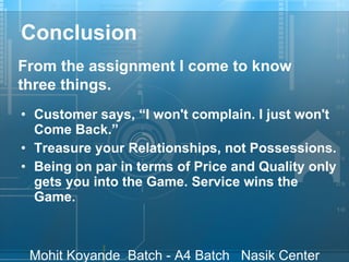 Conclusion Customer says, “I won't complain. I just won't Come Back.”  Treasure your Relationships, not Possessions. Being on par in terms of Price and Quality only gets you into the Game. Service wins the Game.   From the assignment I come to know three things. 