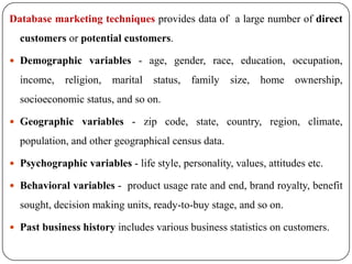 Database marketing techniquesprovides data of  a large number of direct customers or potential customers. Demographic variables - age, gender, race, education, occupation, income, religion, marital status, family size, home ownership, socioeconomic status, and so on. Geographic variables - zip code, state, country, region, climate, population, and other geographical census data. Psychographic variables - life style, personality, values, attitudes etc. Behavioral variables -  product usage rate and end, brand royalty, benefit sought, decision making units, ready-to-buy stage, and so on. Past business history includes various business statistics on customers. 
