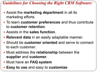 Guidelines for Choosing the Right CRM Software:Assist the marketing department in all its marketing efforts.To learn customer preferences and thus contribute to customer retention.Assists in the sales function.Relevant data in an easily adaptable manner. Should be customer oriented and serve to connect to each customer.Must address the relationship between the supplier and customer.Must have an FAQ system Easy to use and easy to customize