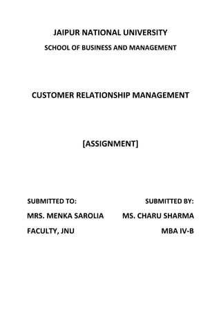 JAIPUR NATIONAL UNIVERSITY
    SCHOOL OF BUSINESS AND MANAGEMENT




 CUSTOMER RELATIONSHIP MANAGEMENT




                [ASSIGNMENT]




SUBMITTED TO:                  SUBMITTED BY:
MRS. MENKA SAROLIA      MS. CHARU SHARMA
FACULTY, JNU                       MBA IV-B
 