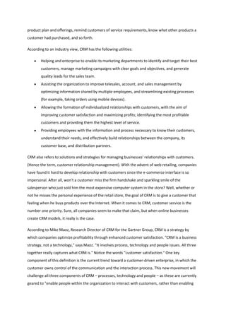 product plan and offerings, remind customers of service requirements, know what other products a
customer had purchased, and so forth.

According to an industry view, CRM has the following utilities:

        Helping and enterprise to enable its marketing departments to identify and target their best
        customers, manage marketing campaigns with clear goals and objectives, and generate
        quality leads for the sales team.
        Assisting the organization to improve telesales, account, and sales management by
        optimizing information shared by multiple employees, and streamlining existing processes
        (for example, taking orders using mobile devices).
        Allowing the formation of individualized relationships with customers, with the aim of
        improving customer satisfaction and maximizing profits; identifying the most profitable
        customers and providing them the highest level of service.
        Providing employees with the information and process necessary to know their customers,
        understand their needs, and effectively build relationships between the company, its
        customer base, and distribution partners.

CRM also refers to solutions and strategies for managing businesses' relationships with customers.
(Hence the term, customer relationship management). With the advent of web retailing, companies
have found it hard to develop relationship with customers since the e-commerce interface is so
impersonal. After all, won't a customer miss the firm handshake and sparkling smile of the
salesperson who just sold him the most expensive computer system in the store? Well, whether or
not he misses the personal experience of the retail store, the goal of CRM is to give a customer that
feeling when he buys products over the Internet. When it comes to CRM, customer service is the
number one priority. Sure, all companies seem to make that claim, but when online businesses
create CRM models, it really is the case.

According to Mike Maoz, Research Director of CRM for the Gartner Group, CRM is a strategy by
which companies optimize profitability through enhanced customer satisfaction. "CRM is a business
strategy, not a technology," says Maoz. "It involves process, technology and people issues. All three
together really captures what CRM is." Notice the words "customer satisfaction." One key
component of this definition is the current trend toward a customer-driven enterprise, in which the
customer owns control of the communication and the interaction process. This new movement will
challenge all three components of CRM – processes, technology and people – as these are currently
geared to "enable people within the organization to interact with customers, rather than enabling
 