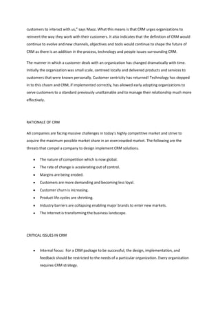 customers to interact with us," says Maoz. What this means is that CRM urges organizations to
reinvent the way they work with their customers. It also indicates that the definition of CRM would
continue to evolve and new channels, objectives and tools would continue to shape the future of
CRM as there is an addition in the process, technology and people issues surrounding CRM.

The manner in which a customer deals with an organization has changed dramatically with time.
Initially the organization was small scale, centreed locally and delivered products and services to
customers that were known personally. Customer centricity has returned! Technology has stepped
in to this chasm and CRM, if implemented correctly, has allowed early adopting organizations to
serve customers to a standard previously unattainable and to manage their relationship much more
effectively.




RATIONALE OF CRM

All companies are facing massive challenges in today's highly competitive market and strive to
acquire the maximum possible market share in an overcrowded market. The following are the
threats that compel a company to design implement CRM solutions.

        The nature of competition which is now global.
        The rate of change is accelerating out of control.
        Margins are being eroded.
        Customers are more demanding and becoming less loyal.
        Customer churn is increasing.
        Product life-cycles are shrinking.
        Industry barriers are collapsing enabling major brands to enter new markets.
        The Internet is transforming the business landscape.




CRITICAL ISSUES IN CRM


        Internal focus: For a CRM package to be successful, the design, implementation, and
        feedback should be restricted to the needs of a particular organization. Every organization
        requires CRM strategy.
 