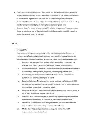 Function organization design: Every department, function and operation pertaining to a
      business should be studied properly and should be provided on the basis of commonalities
      so as to combine together alike functions and to achieve integration of processes.
      Command and control culture: A proper flow-chart and control mechanism must be set-up
      in order to implement and plug-in the loopholes at an appropriate time.
      Customer Data: The centre of focus of any CRM solution is customers. The customer data
      should be an integral part of the solution and should be secured and reliable enough to
      handle the sensitive nature of the data.




CRM TOOLS


      Strategic CRM:
      A comprehensive implementation that provides seamless coordination between all
      customer-facing functions by integrating people, process and technology to maximize
      relationships with all customers. Here, we discuss a few terms related to strategic CRM :
         i.   Business Case: Borrowed from business school terminology to document the
              strategy, goals, metrics, and resources needed for CRM implementations.
        ii.   Customer Knowledge: Companies should strive to develop a complete picture of the
              customer by actively gathering, organizing, and analyzing customer data.
       iii.   Customer Loyalty: Companies strive to create brand-loyalty between their
              customers and a particular company or brand.
       iv.    Customer Retention: The value derived from a particular market segment. CRM
              strives to increase sales by retaining valuable consumers and by retaining a secure
              customer base to counteract competitor activity.
        v.    Customer Satisfaction: Are the customer happy? Measurement systems should be
              put in place to measure customer satisfaction.
       vi.    Direction: What companies hope to accomplish by implementing CRM and which
              components will be needed at each level to achieve the implementation.
       vii.   Leadership: A champion in senior management who will advocate for the CRM
              implementation in its various stages over a number of years.
      viii.   Master Plan: The overall guiding methodology and metrics for a CRM
              implementation from start to finish.
 
