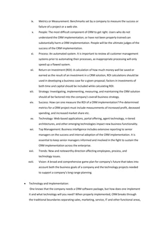 ix.    Metrics or Measurement: Benchmarks set by a company to measure the success or
         failure of a project or a web site.
   x.    People: The most difficult component of CRM to get right. Users who do not
         understand the CRM implementation, or have not been properly trained can
         substantially harm a CRM implementation. People will be the ultimate judges of the
         success of the CRM implementation.
  xi.    Process: An automated system. It is important to review all customer management
         systems prior to automating their processes, as inappropriate processing will only
         speed up a flawed system.
  xii.   Return on Investment (ROI): A calculation of how much money well be saved or
         earned as the result of an investment in a CRM solution, ROI calculations should be
         used in developing a business case for a given proposal; factors in investments of
         both time and capital should be included while calculating ROI.
 xiii.   Strategy: Investigating, implementing, measuring, and maintaining the CRM solution
         should all be factored into the company’s overall business strategy.
 xiv.    Success: How can one measure the ROI of a CRM implementation? Pre-determined
         metrics for a CRM project must include measurements of increased profit, deceased
         spending, and increased market share etc.
  xv.    Technology: Web-based applications, portal offering, agent technology, n-tiered
         architectures, and other emerging technologies impact new business functionality.
 xvi.    Top Management: Business intelligence includes extensive reporting to senior
         managers on the success and internal adoption of the CRM implementation. It is
         essential to keep senior managers informed and involved in the fight to sustain the
         CRM implementation across the enterprise.
xvii.    Trends: New and noteworthy direction affecting employees, process, and
         technology issues.
xviii.   Vision: A broad and comprehensive game plan for company’s future that takes into
         account both the business goals of a company and the technology projects needed
         to support a company’s long range planning.


Technology and Implementation:
 One knows that the company needs a CRM software package, but how does one implement
it and what technology will you need? When properly implemented, CRM breaks through
the traditional boundaries separating sales, marketing, service, IT and other functional areas,
 