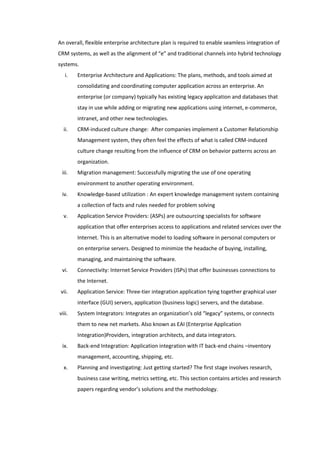 An overall, flexible enterprise architecture plan is required to enable seamless integration of
CRM systems, as well as the alignment of “e” and traditional channels into hybrid technology
systems.
   i.   Enterprise Architecture and Applications: The plans, methods, and tools aimed at
        consolidating and coordinating computer application across an enterprise. An
        enterprise (or company) typically has existing legacy application and databases that
        stay in use while adding or migrating new applications using internet, e-commerce,
        intranet, and other new technologies.
  ii.   CRM-induced culture change: After companies implement a Customer Relationship
        Management system, they often feel the effects of what is called CRM-induced
        culture change resulting from the influence of CRM on behavior patterns across an
        organization.
 iii.   Migration management: Successfully migrating the use of one operating
        environment to another operating environment.
 iv.    Knowledge-based utilization : An expert knowledge management system containing
        a collection of facts and rules needed for problem solving
  v.    Application Service Providers: (ASPs) are outsourcing specialists for software
        application that offer enterprises access to applications and related services over the
        Internet. This is an alternative model to loading software in personal computers or
        on enterprise servers. Designed to minimize the headache of buying, installing,
        managing, and maintaining the software.
 vi.    Connectivity: Internet Service Providers (ISPs) that offer businesses connections to
        the Internet.
 vii.   Application Service: Three-tier integration application tying together graphical user
        interface (GUI) servers, application (business logic) servers, and the database.
viii.   System Integrators: Integrates an organization’s old “legacy” systems, or connects
        them to new net markets. Also known as EAI (Enterprise Application
        Integration)Providers, integration architects, and data integrators.
 ix.    Back-end Integration: Application integration with IT back-end chains –inventory
        management, accounting, shipping, etc.
  x.    Planning and investigating: Just getting started? The first stage involves research,
        business case writing, metrics setting, etc. This section contains articles and research
        papers regarding vendor’s solutions and the methodology.
 