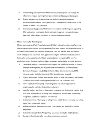 xi.    Implementing and Deployment: After choosing an appropriate solution (s), this
        information helps in planning the implementation and deployment strategies.
 xii.   Change Management: Implementing and deploying a solution does not
        automatically ensure ROI. This stage of project management is very critical to the
        success of overall CRM game plan.
xiii.   Maintaining and Upgrading: The Internet has enabled maintaining and upgrading
        CRM applications much easier. But one shouldn’t upgrade every point release-
        basically it is here where one learns to identify things worth doing.


Mobile Business for the Enterprise:
Mobile technology and Field Force Automation (FFA) are integral components of any new
CRM implementation. Mobile technology allows field sales, support and service personnel to
access critical customer and company information, send and retrieve data, and interact
witch colleagues and customers. New applications will give birth to innovative customer-
facing sales and service channels. Mobile wireless devices connecting CRM and FFA
application ensure that information is always up-to-date and available to mobile workers.
   i.   Delivery Technology: Transmission technologies that enable the sending of data to
        and from mobile phones, fax machines and/or IP addresses. Examples of data
        delivery technologies include Edge (Enhanced Data GSM Environment), GPRS
        (General packet Radio Services), and SMS ( Short Message Service ).
  ii.   Display Technology: Enables your wireless device to show text, graphics and images.
        Currently, most display technologies hold less than 100 characters total.
 iii.   Field Force Automation (FFA): Automating tasks and delivering content to
        employees who are in the field visiting customers.
 iv.    Input Technology and Devices: Operations, programs, and devices that transfer data
        to or from mobile devices including voice recognition, touch screen, handwriting
        recognition, traditional keyboard , and a mouse.
  v.    Mobile Commerce: The buying or selling from a mobile device i.e. buying and selling
        stocks from your mobile phone.
 vi.    Mobile Enterprise: Making the Intranet, CRM solution, etc. available to mobile
        employees.
 vii.   Mobile Operating System: An operating system specifically for mobile devices.
viii.   Standards: Specifications for a set of communication protocol.
 