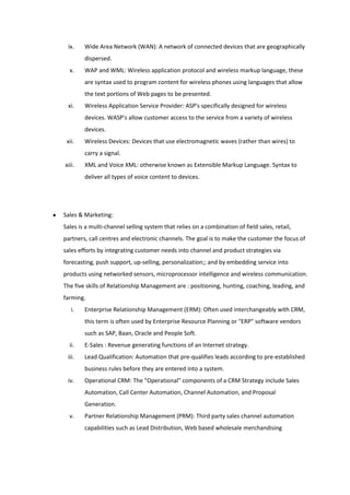 ix.    Wide Area Network (WAN): A network of connected devices that are geographically
        dispersed.
  x.    WAP and WML: Wireless application protocol and wireless markup language, these
        are syntax used to program content for wireless phones using languages that allow
        the text portions of Web pages to be presented.
 xi.    Wireless Application Service Provider: ASP's specifically designed for wireless
        devices. WASP's allow customer access to the service from a variety of wireless
        devices.
 xii.   Wireless Devices: Devices that use electromagnetic waves (rather than wires) to
        carry a signal.
xiii.   XML and Voice XML: otherwise known as Extensible Markup Language. Syntax to
        deliver all types of voice content to devices.




Sales & Marketing:
Sales is a multi-channel selling system that relies on a combination of field sales, retail,
partners, call centres and electronic channels. The goal is to make the customer the focus of
sales efforts by integrating customer needs into channel and product strategies via
forecasting, push support, up-selling, personalization;; and by embedding service into
products using networked sensors, microprocessor intelligence and wireless communication.
The five skills of Relationship Management are : positioning, hunting, coaching, leading, and
farming.
   i.   Enterprise Relationship Management (ERM): Often used interchangeably with CRM,
        this term is often used by Enterprise Resource Planning or "ERP" software vendors
        such as SAP, Baan, Oracle and People Soft.
  ii.   E-Sales : Revenue generating functions of an Internet strategy.
 iii.   Lead Qualification: Automation that pre-qualifies leads according to pre-established
        business rules before they are entered into a system.
 iv.    Operational CRM: The "Operational" components of a CRM Strategy include Sales
        Automation, Call Center Automation, Channel Automation, and Proposal
        Generation.
  v.    Partner Relationship Management (PRM): Third party sales channel automation
        capabilities such as Lead Distribution, Web based wholesale merchandising
 