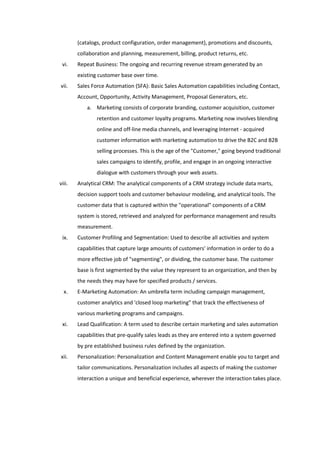 (catalogs, product configuration, order management), promotions and discounts,
        collaboration and planning, measurement, billing, product returns, etc.
 vi.    Repeat Business: The ongoing and recurring revenue stream generated by an
        existing customer base over time.
vii.    Sales Force Automation (SFA): Basic Sales Automation capabilities including Contact,
        Account, Opportunity, Activity Management, Proposal Generators, etc.
            a. Marketing consists of corporate branding, customer acquisition, customer
                retention and customer loyalty programs. Marketing now involves blending
                online and off-line media channels, and leveraging Internet - acquired
                customer information with marketing automation to drive the B2C and B2B
                selling processes. This is the age of the "Customer," going beyond traditional
                sales campaigns to identify, profile, and engage in an ongoing interactive
                dialogue with customers through your web assets.
viii.   Analytical CRM: The analytical components of a CRM strategy include data marts,
        decision support tools and customer behaviour modeling, and analytical tools. The
        customer data that is captured within the "operational" components of a CRM
        system is stored, retrieved and analyzed for performance management and results
        measurement.
 ix.    Customer Profiling and Segmentation: Used to describe all activities and system
        capabilities that capture large amounts of customers' information in order to do a
        more effective job of "segmenting", or dividing, the customer base. The customer
        base is first segmented by the value they represent to an organization, and then by
        the needs they may have for specified products / services.
  x.    E-Marketing Automation: An umbrella term including campaign management,
        customer analytics and 'closed loop marketing" that track the effectiveness of
        various marketing programs and campaigns.
 xi.    Lead Qualification: A term used to describe certain marketing and sales automation
        capabilities that pre-qualify sales leads as they are entered into a system governed
        by pre established business rules defined by the organization.
xii.    Personalization: Personalization and Content Management enable you to target and
        tailor communications. Personalization includes all aspects of making the customer
        interaction a unique and beneficial experience, wherever the interaction takes place.
 