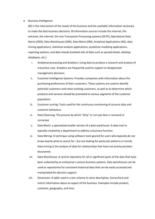 Business Intelligence:
(BI) is the intersection of the needs of the business and the available information necessary
to make the best business decisions. BI information sources include the internet, the
extranet, the internet, On-Line Transaction Processing systems (OLTP), Operational Data
Stores (ODS), Data Warehouses (DW), Data Marts (DM), Analytical Applications (AA), data
mining applications, statistical analysis applications, predictive modeling applications,
reporting systems, and data islands (isolated sets of data such as spread sheets, desktop
databases, etc.)
   i.   Analytical processing and Analytics: Using data to produce a research and analysis of
        a business case. Analytics are frequently used to support or disapproved
        management decisions.
  ii.   Customer Intelligence Systems: Provides companies with information about the
        purchasing preferences of their customers. These systems are used to identify
        potential customers and retain existing customers, as well as to determine which
        products and services should be promoted to various segments of the customer
        population.
 iii.   Customer scoring: Tools used for the continuous monitoring of account data and
        customer behaviour.
 iv.    Data Cleansing: The process by which "dirty" or corrupt data is removed or
        corrected.
  v.    Data Marts: a specialized smaller version of a data warehouse. A data mart is
        typically created by a department to address a business function.
 vi.    Data Mining: A technique using software tools geared for users who typically do not
        know exactly what to search for ; but are looking for particular patterns or trends.
        Data mining is the analysis of data for relationships that have not previously been
        discovered.
 vii.   Data Warehouse: A central repository for all or significant parts of the data that have
        been collected by an enterprise's various business systems. Data warehouses can be
        used as repositories for consistent historical data that can be easily accessed and
        manipulated for decision support.
viii.   Dimension: A table used in a star scheme to store descriptive, hierarchical and
        metric information about an aspect of the business. Examples include product,
        customer, geography, and time.
 
