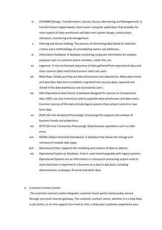 ix.    DTEAMM (Design, Transformation, Extract, Access, Monitoring and Management): A
         transformation engine based, client server computer application that provides for
         most aspects of data warehouse and data mart system design, construction,
         utilization, monitoring and management.
   x.    Filtering and House Holding: The process of eliminating data based on selection
         criteria and a methodology of consolidating names and addresses.
  xi.    Information Database: A database containing corporate information for analysis
         purposes such as customer phone numbers, credit info, etc.
  xii.   Legamart: A non-architected repository of data gathered from operational data and
         other sources (data mart) that business users rely upon.
 xiii.   Meta Data: Simply put they are data dictionaries and repositories. Meta data names
         and describes data that is modeled, migrated from sources data, captured and
         stored in the data warehouse and accessed by users.
 xiv.    ODS (Operational Data Store): A database designed for queries on transactional
         data. ODS's are also commonly used to populate data warehouses and data marts.
         Common sources of the data include legacy systems that contain current or near
         term data.
  xv.    OLAP (On-line Analytical Processing): Processing that supports the analysis of
         business trends and projections.
 xvi.    OLTP (On-Line Transaction Processing): Daily business operations such as order
         entry.
xvii.    OODBs (Object Oriented Data Bases): A database that allows the storage and
         retrieval of multiple data types.
xviii.   Operational Data: Supports the modeling and creation of data as objects.
 xix.    Operational System or Database: A term used interchangeably with legacy systems;
         Operational Systems are an information or transaction processing system used to
         store data that is important to a business on a day-to-day basis, including
         administrative, employee, financial and other data.




Customer Contact Center:
 The customer contract centre integrates customer touch-points and provides service
through one multi-channel gateway. The customer contract centre, whether it is a help desk,
a call centre, or on-line support via e-mail or chat, is how your customers experience your
 