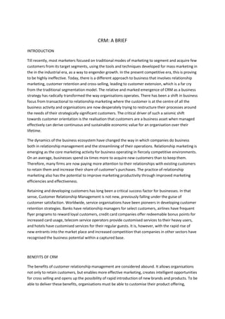 CRM: A BRIEF
INTRODUCTION

Till recently, most marketers focused on traditional modes of marketing to segment and acquire few
customers from its target segments, using the tools and techniques developed for mass marketing in
the in the industrial era, as a way to engender growth. In the present competitive era, this is proving
to be highly ineffective. Today, there is a different approach to business that involves relationship
marketing, customer retention and cross-selling, leading to customer extension, which is a far cry
from the traditional segmentation model. The relative and marked emergence of CRM as a business
strategy has radically transformed the way organisations operates. There has been a shift in business
focus from transactional to relationship marketing where the customer is at the centre of all the
business activity and organisations are now desperately trying to restructure their processes around
the needs of their strategically significant customers. The critical driver of such a seismic shift
towards customer orientation is the realisation that customers are a business asset when managed
effectively can derive continuous and sustainable economic value for an organisation over their
lifetime.

The dynamics of the business ecosystem have changed the way in which companies do business
both in relationship management and the streamlining of their operations. Relationship marketing is
emerging as the core marketing activity for business operating in fiercely competitive environments.
On an average, businesses spend six times more to acquire new customers than to keep them.
Therefore, many firms are now paying more attention to their relationships with existing customers
to retain them and increase their share of customer’s purchases. The practice of relationship
marketing also has the potential to improve marketing productivity through improved marketing
efficiencies and effectiveness.

Retaining and developing customers has long been a critical success factor for businesses. In that
sense, Customer Relationship Management is not new, previously falling under the guise of
customer satisfaction. Worldwide, service organisations have been pioneers in developing customer
retention strategies. Banks have relationship managers for select customers, airlines have frequent
flyer programs to reward loyal customers, credit card companies offer redeemable bonus points for
increased card usage, telecom service operators provide customised services to their heavy users,
and hotels have customised services for their regular guests. It is, however, with the rapid rise of
new entrants into the market place and increased competition that companies in other sectors have
recognised the business potential within a captured base.



BENEFITS OF CRM

The benefits of customer relationship management are considered abound. It allows organisations
not only to retain customers, but enables more effective marketing, creates intelligent opportunities
for cross selling and opens up the possibility of rapid introduction of new brands and products. To be
able to deliver these benefits, organisations must be able to customise their product offering,
 