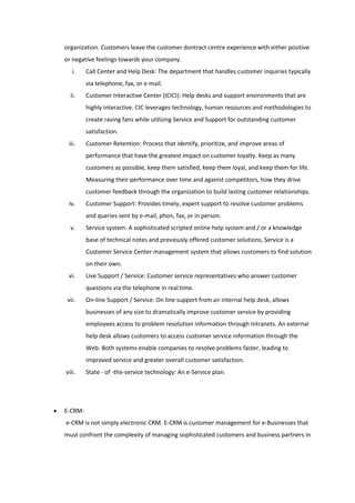 organization. Customers leave the customer dontract centre experience with either positive
or negative feelings towards your company.
   i.    Call Center and Help Desk: The department that handles customer inquiries typically
         via telephone, fax, or e-mail.
  ii.    Customer Interactive Center (ICICI): Help desks and support environments that are
         highly interactive. CIC leverages technology, human resources and methodologies to
         create raving fans while utilizing Service and Support for outstanding customer
         satisfaction.
 iii.    Customer Retention: Process that identify, prioritize, and improve areas of
         performance that have the greatest impact on customer loyalty. Keep as many
         customers as possible, keep them satisfied, keep them loyal, and keep them for life.
         Measuring their performance over time and against competitors, how they drive
         customer feedback through the organization to build lasting customer relationships.
 iv.     Customer Support: Provides timely, expert support to resolve customer problems
         and queries sent by e-mail, phon, fax, or in person.
  v.     Service system: A sophisticated scripted online help system and / or a knowledge
         base of technical notes and previously offered customer solutions, Service is a
         Customer Service Center management system that allows customers to find solution
         on their own.
 vi.     Live Support / Service: Customer service representatives who answer customer
         questions via the telephone in real time.
 vii.    On-line Support / Service: On line support from an internal help desk, allows
         businesses of any size to dramatically improve customer service by providing
         employees access to problem resolution information through Intranets. An external
         help desk allows customers to access customer service information through the
         Web. Both systems enable companies to resolve problems faster, leading to
         improved service and greater overall customer satisfaction.
viii.    State - of -the-service technology: An e-Service plan.




E-CRM:
e-CRM is not simply electronic CRM. E-CRM is customer management for e-Businesses that
must confront the complexity of managing sophisticated customers and business partners in
 