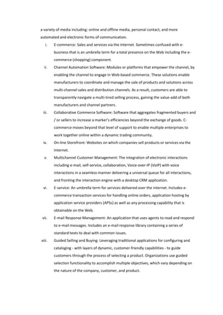 a variety of media including: online and offline media, personal contact, and more
automated and electronic forms of communication.
   i.   E-commerce: Sales and services via the Internet. Sometimes confused with e-
        business that is an umbrella term for a total presence on the Web including the e-
        commerce (shopping) component.
  ii.   Channel Automation Software: Modules or platforms that empower the channel, by
        enabling the channel to engage in Web-based commerce. These solutions enable
        manufacturers to coordinate and manage the sale of products and solutions across
        multi-channel sales and distribution channels. As a result, customers are able to
        transparently navigate a multi-tired selling process, gaining the value-add of both
        manufacturers and channel partners.
 iii.   Collaborative Commerce Software: Software that aggregates fragmented buyers and
        / or sellers to increase a marker's efficiencies beyond the exchange of goods. C-
        commerce moves beyond that level of support to enable multiple enterprises to
        work together online within a dynamic trading community.
 iv.    On-line Storefront: Websites on which companies sell products or services via the
        Internet.
  v.    Multichannel Customer Management: The integration of electronic interactions
        including e-mail, self-service, collaboration, Voice-over-IP (VoIP) with voice
        interactions in a seamless manner delivering a universal queue for all interactions,
        and fronting the interaction engine with a desktop CRM application.
 vi.    E-service: An umbrella term for services delivered over the internet. Includes e-
        commerce transaction services for handling online orders, application hosting by
        application service providers (APSs) as well as any processing capability that is
        obtainable on the Web.
 vii.   E-mail Response Management: An application that uses agents to read and respond
        to e-mail messages. Includes an e-mail response library containing a series of
        standard texts to deal with common issues.
viii.   Guided Selling and Buying: Leveraging traditional applications for configuring and
        cataloging - with layers of dynamic, customer-friendly capabilities - to guide
        customers through the process of selecting a product. Organizations use guided
        selection functionality to accomplish multiple objectives, which vary depending on
        the nature of the company, customer, and product.
 