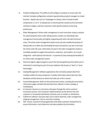 ix.    Product Configuration: The ability to self-configure a product or service over the
        Internet. Complex configuration solutions typically allow product managers to create
        business - based rules such as "If package A is chosen, then it should include
        components 1, 2 or 3". A salesperson or channel partner would use this consistent
        interface to begin a sale but customize it with specific products and pricing
        preferences.
  x.    Order Management: Online order management is much more than simply a solution
        for automating the online order-taking process, vendors are extending order
        management functionality and tightly integrating with other sell-side functional
        areas. The online order management system must not only simplify the process of
        taking orders on a Web site and feeding the back-end systems, but also must track
        the entire order life cycle. Information housed in the order management system is
        incredibly valuable to supply chain partners, customers, and resellers. As a result,
        integration - both external and internal - is essential to fully realizing the benefits of
        an online order management system.
 xi.    Electronic Agents: Agent programs search the Internet gathering information you're
        interested in and bring (or push it) to your desktop. Also known as "bots" or "push
        technology".
xii.    Catalog Management: Software applications that normalize product data from
        multiple vendors for easy comparison. Includes information about data sets, files,
        databases and the devices on which each data set or file is stored.
xiii.   Content Management: Refers to the printed word online, including documentation,
        information pages and data that describe items offered in online catalogs or
        marketplaces.
xiv.    E-Customer: Business or consumers who goes through the online customer
        transaction process. An E-Customer implementation can be direct to the end-
        customer or incorporate distribution channels such as resellers or distributors.
xv.     Fulfillment software: Executes tasks such as bill of materials, order management,
        shipping management, returns and status tracking.
xvi.    Self –service: Customer facing applications that allow customers and partners to
        access information, track shipments and solve problems by themselves.
 